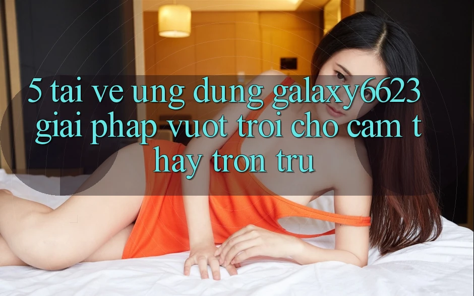 5. Tải về Ứng dụng Galaxy6623 - Giải Pháp Vượt trội Cho Cảm thấy Trơn tru