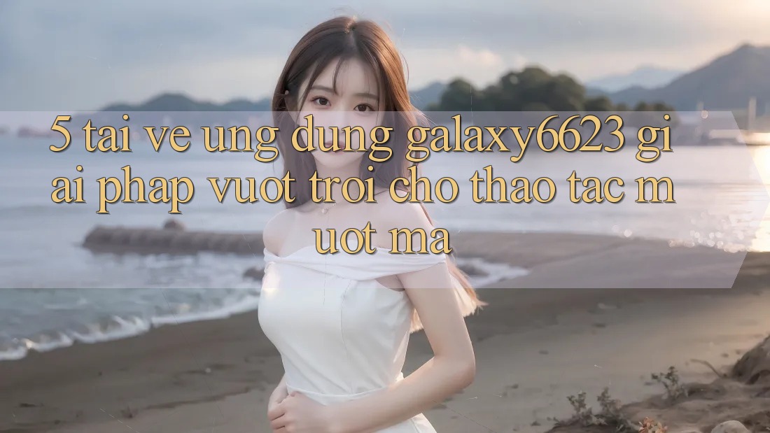 5. Tải về Ứng dụng Galaxy6623 - Giải Pháp Vượt Trội Cho Thao tác Mượt Mà