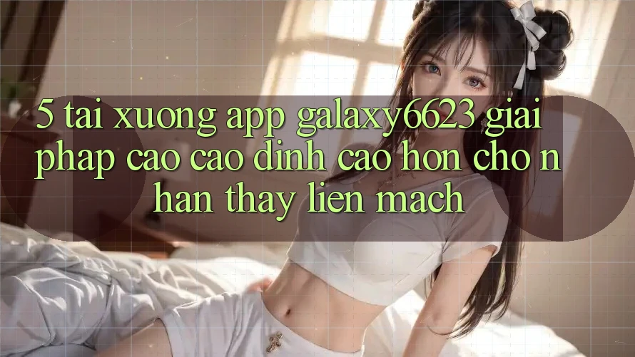 5. Tải xuống App Galaxy6623 - Giải Pháp Cao cao đỉnh cao hơn Cho Nhận thấy Liền mạch