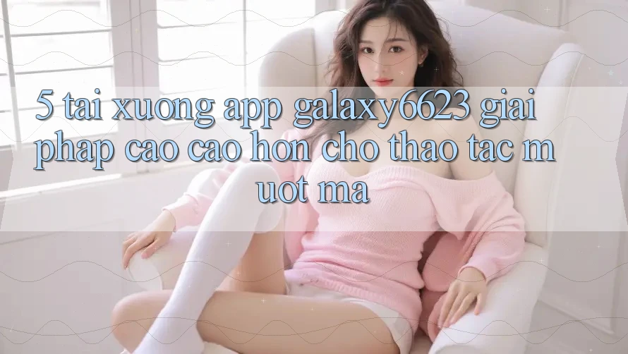 5. Tải xuống App Galaxy6623 - Giải Pháp Cao cao hơn Cho Thao tác Mượt Mà