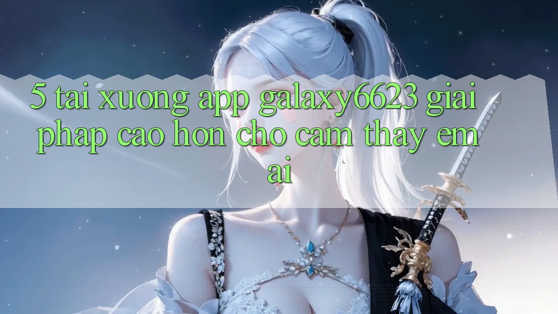 5. Tải xuống App Galaxy6623 - Giải Pháp Cao hơn Cho Cảm thấy Êm ái