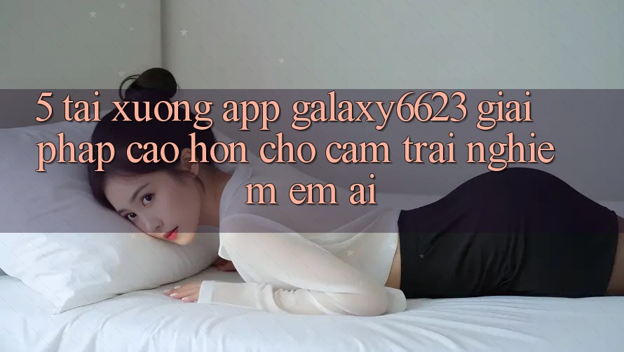 5. Tải xuống App Galaxy6623 - Giải Pháp Cao hơn Cho Cảm trải nghiệm Êm ái