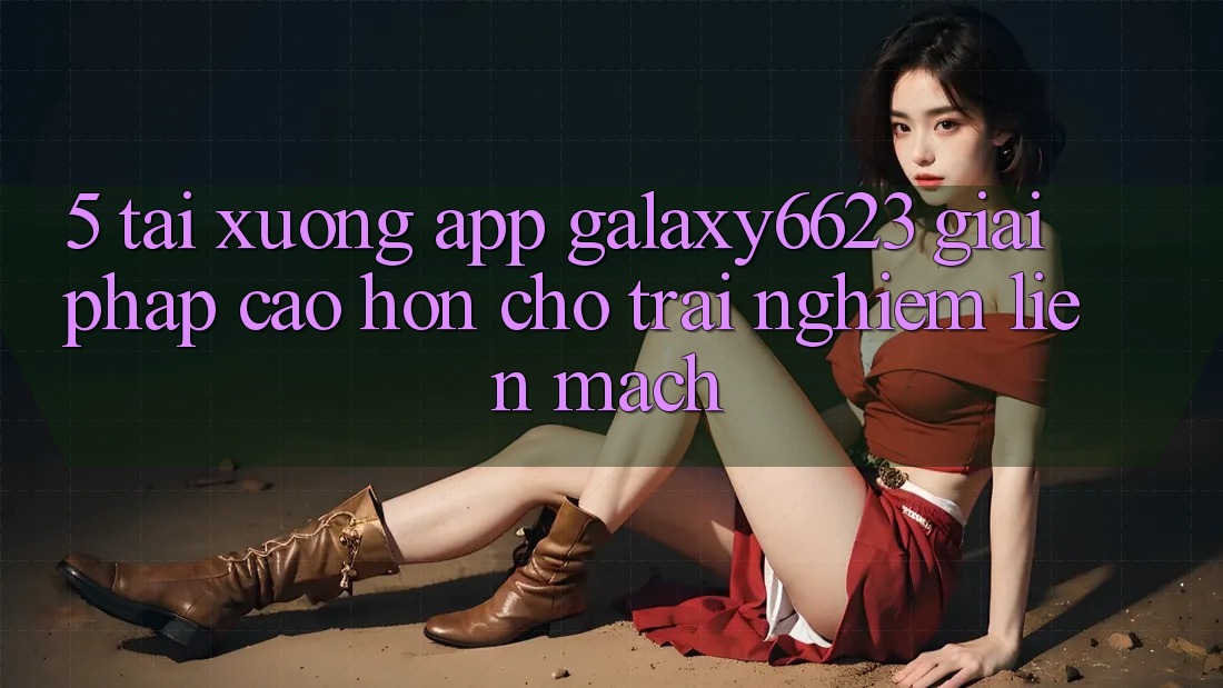 5. Tải xuống App Galaxy6623 - Giải Pháp Cao hơn Cho Trải Nghiệm Liền mạch