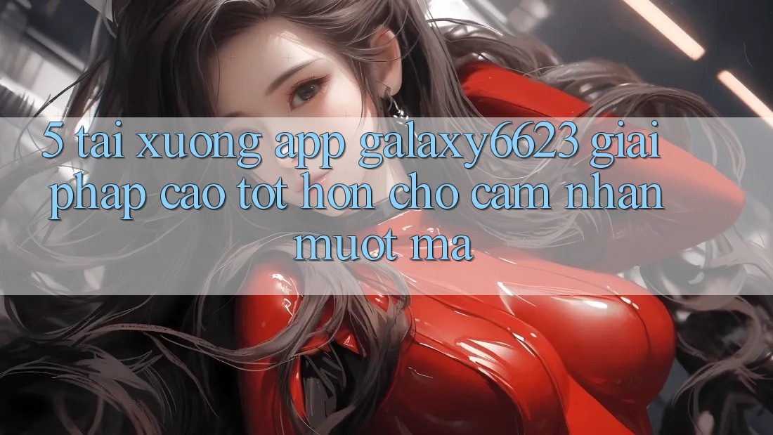 5. Tải xuống App Galaxy6623 - Giải Pháp Cao tốt hơn Cho Cảm nhận Mượt Mà