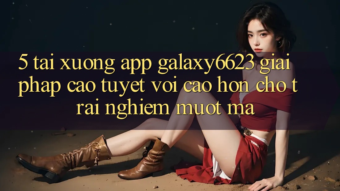 5. Tải xuống App Galaxy6623 - Giải Pháp Cao tuyệt vời cao hơn Cho Trải Nghiệm Mượt Mà