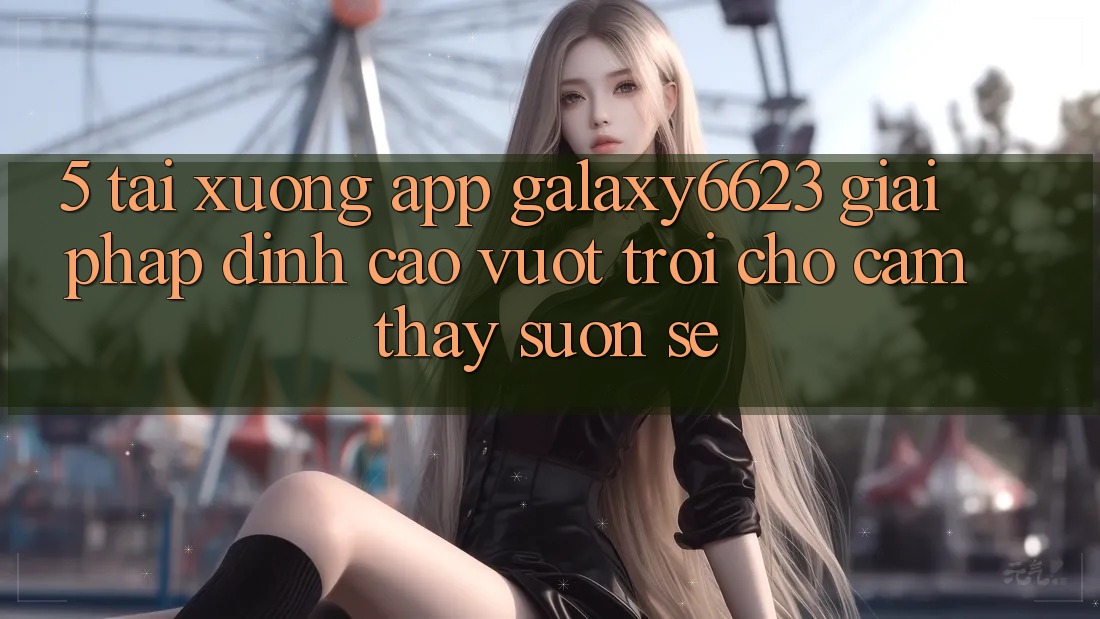 5. Tải xuống App Galaxy6623 - Giải Pháp Đỉnh cao vượt trội Cho Cảm thấy Suôn sẻ