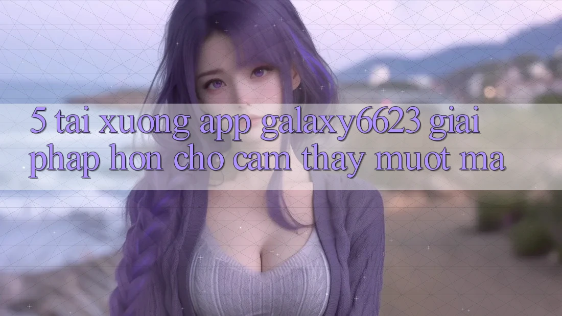 5. Tải xuống App Galaxy6623 - Giải Pháp Hơn Cho Cảm thấy Mượt Mà