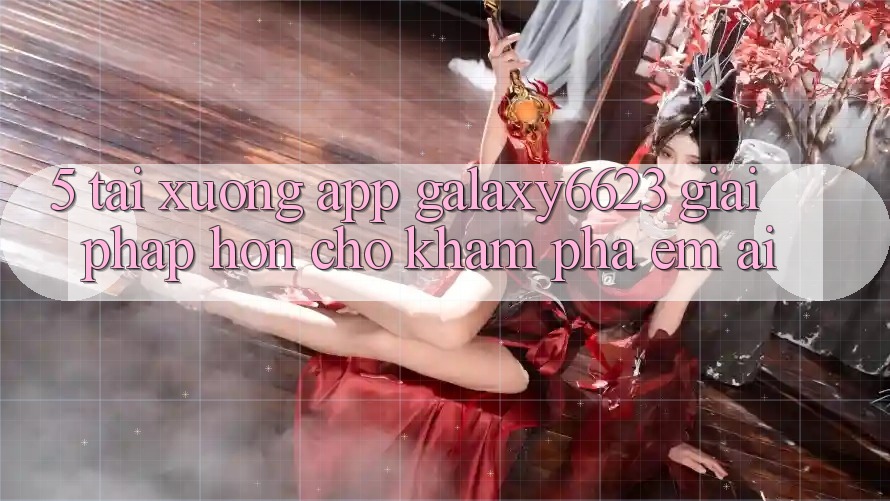 5. Tải xuống App Galaxy6623 - Giải Pháp Hơn Cho Khám phá Êm ái