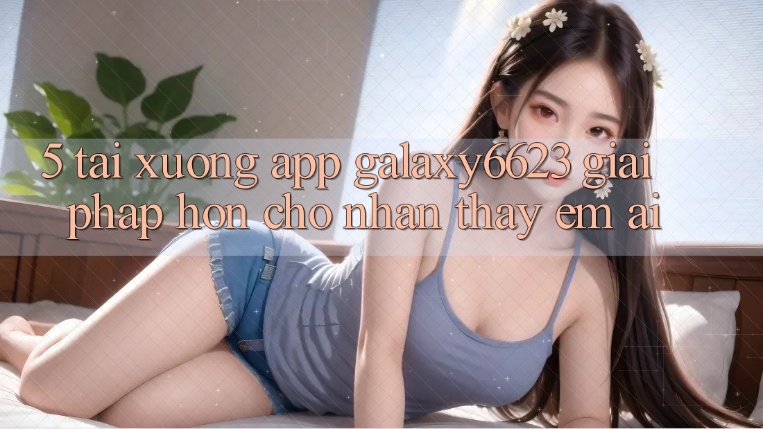 5. Tải xuống App Galaxy6623 - Giải Pháp Hơn Cho Nhận thấy Êm ái