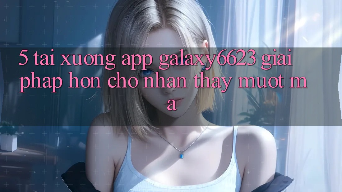 5. Tải xuống App Galaxy6623 - Giải Pháp Hơn Cho Nhận thấy Mượt Mà