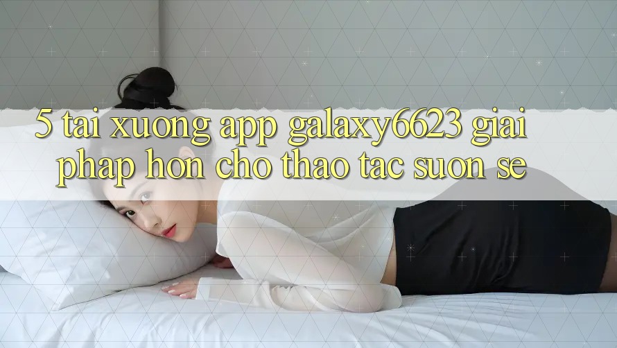 5. Tải xuống App Galaxy6623 - Giải Pháp Hơn Cho Thao tác Suôn sẻ