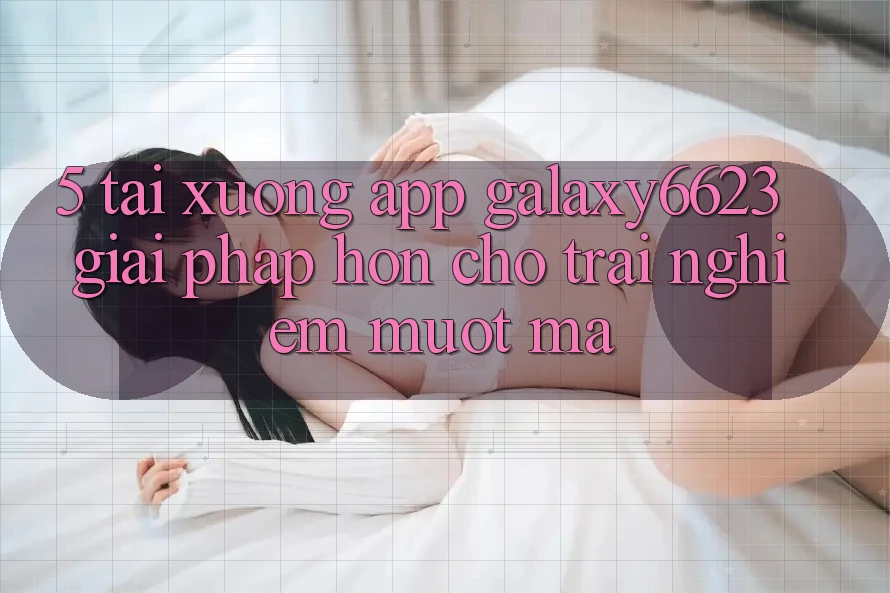 5. Tải xuống App Galaxy6623 - Giải Pháp Hơn Cho Trải Nghiệm Mượt Mà