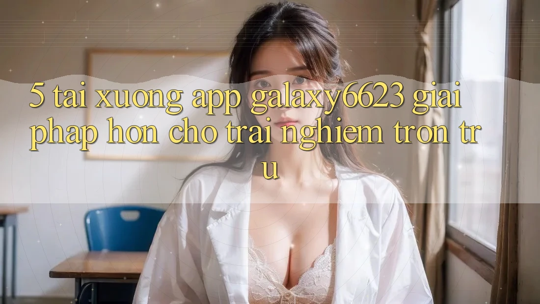5. Tải xuống App Galaxy6623 - Giải Pháp Hơn Cho Trải Nghiệm Trơn tru