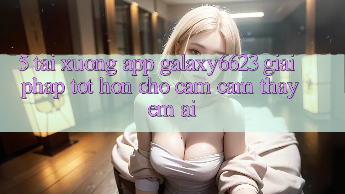 5. Tải xuống App Galaxy6623 - Giải Pháp Tốt hơn Cho Cảm cảm thấy Êm ái