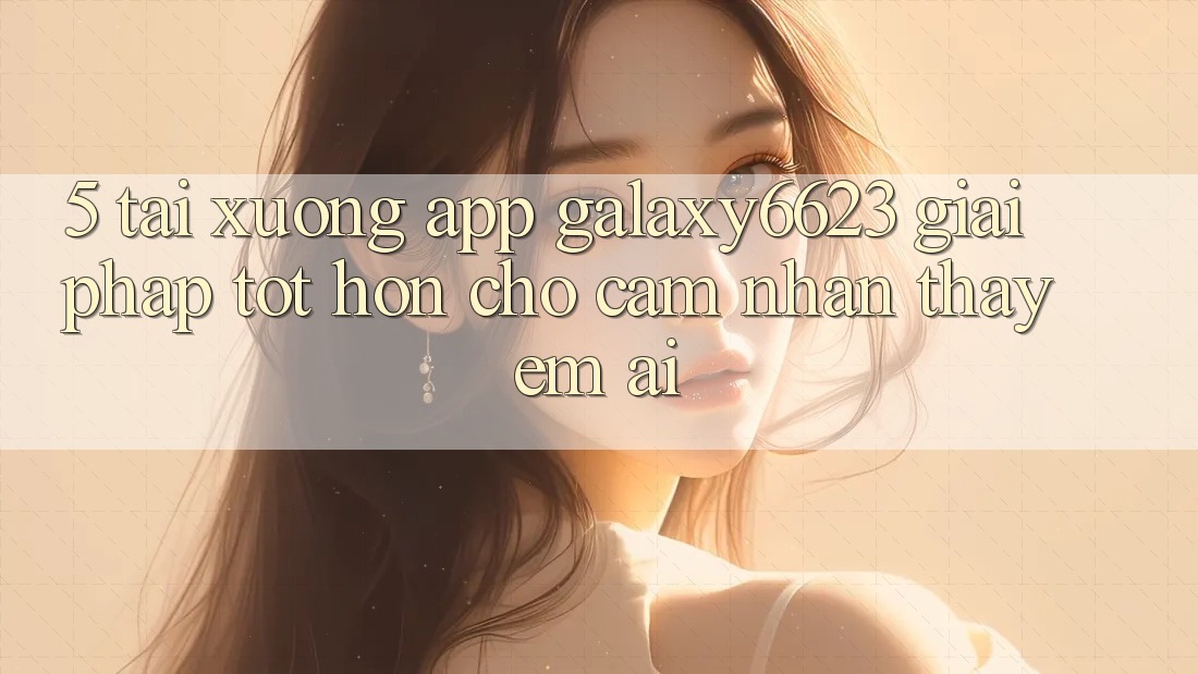 5. Tải xuống App Galaxy6623 - Giải Pháp Tốt hơn Cho Cảm nhận thấy Êm ái