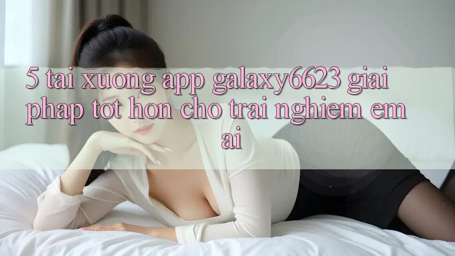 5. Tải xuống App Galaxy6623 - Giải Pháp Tốt hơn Cho Trải Nghiệm Êm ái
