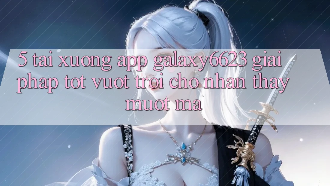5. Tải xuống App Galaxy6623 - Giải Pháp Tốt vượt trội Cho Nhận thấy Mượt Mà