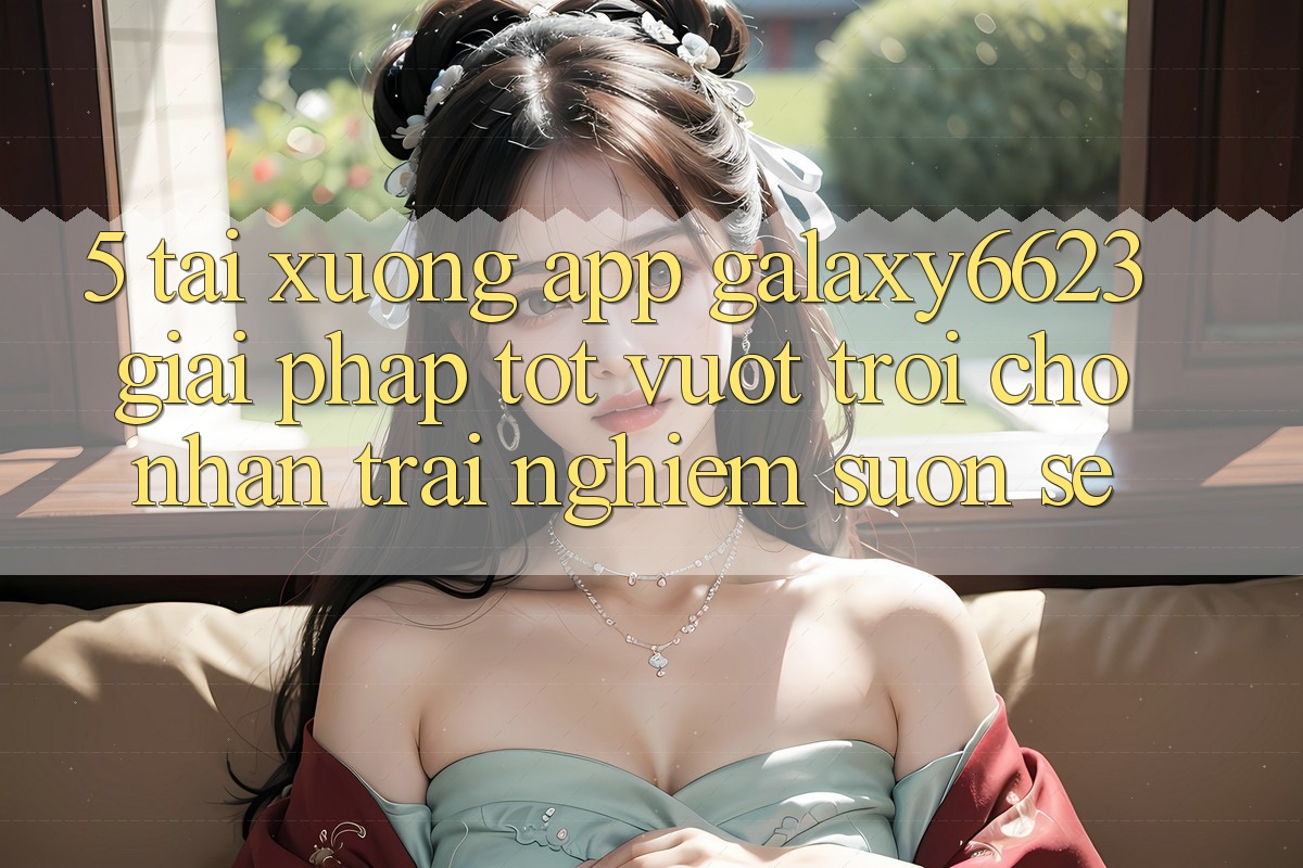 5. Tải xuống App Galaxy6623 - Giải Pháp Tốt vượt trội Cho Nhận trải nghiệm Suôn sẻ