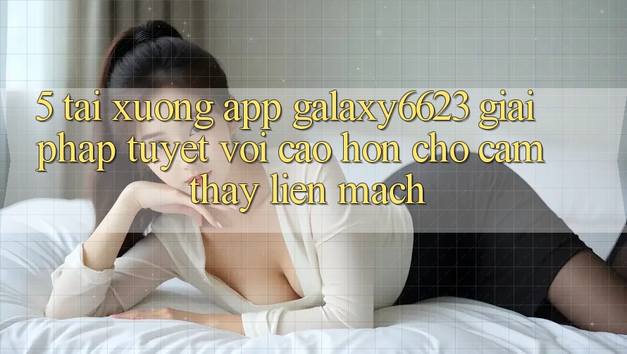 5. Tải xuống App Galaxy6623 - Giải Pháp Tuyệt vời cao hơn Cho Cảm thấy Liền mạch