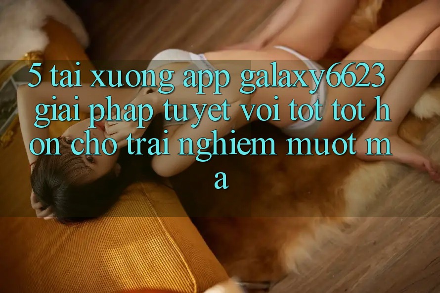 5. Tải xuống App Galaxy6623 - Giải Pháp Tuyệt vời tốt tốt hơn Cho Trải Nghiệm Mượt Mà