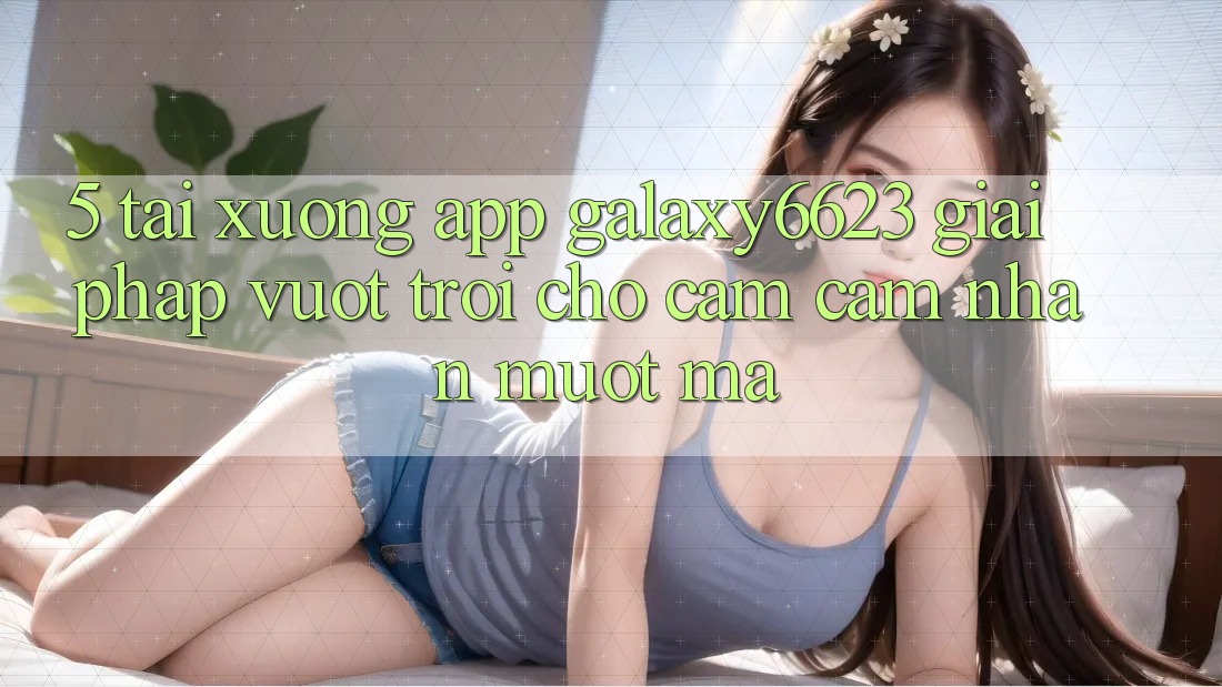 5. Tải xuống App Galaxy6623 - Giải Pháp Vượt Trội Cho Cảm cảm nhận Mượt Mà