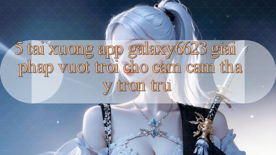 5. Tải xuống App Galaxy6623 - Giải Pháp Vượt Trội Cho Cảm cảm thấy Trơn tru
