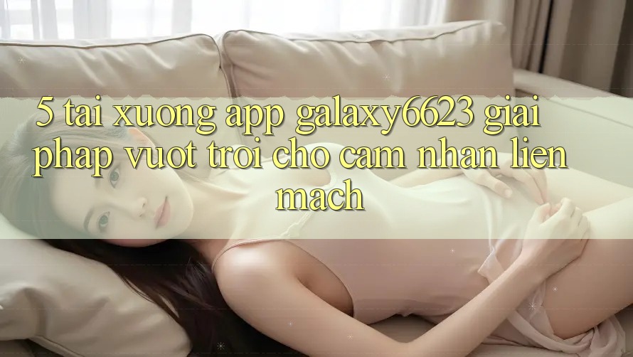 5. Tải xuống App Galaxy6623 - Giải Pháp Vượt trội Cho Cảm nhận Liền mạch