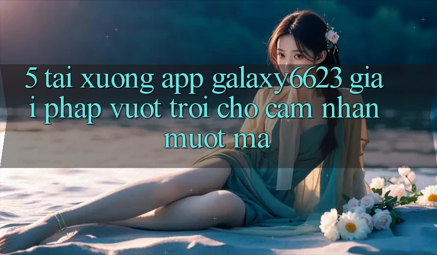 5. Tải xuống App Galaxy6623 - Giải Pháp Vượt Trội Cho Cảm nhận Mượt Mà