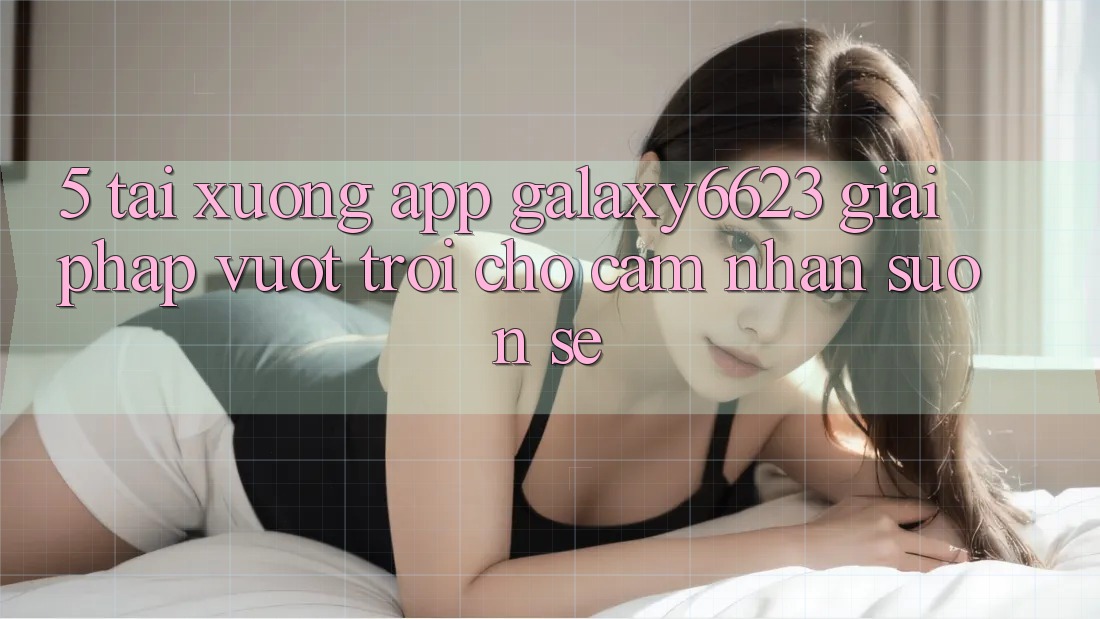 5. Tải xuống App Galaxy6623 - Giải Pháp Vượt Trội Cho Cảm nhận Suôn sẻ