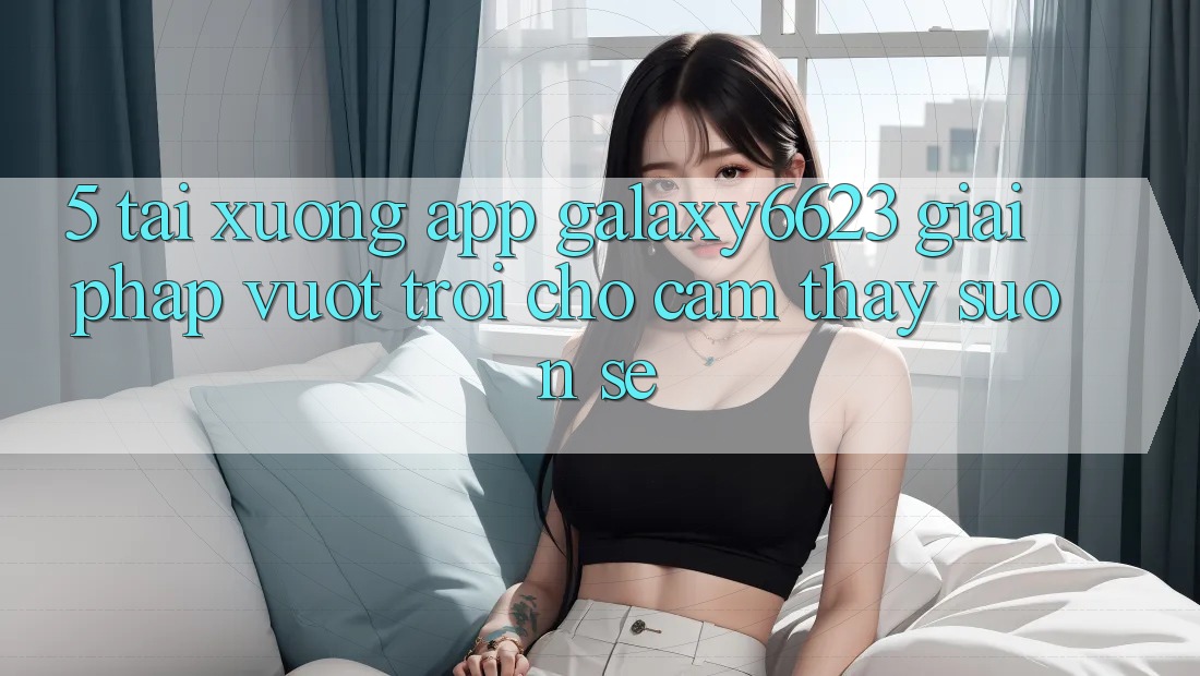 5. Tải xuống App Galaxy6623 - Giải Pháp Vượt Trội Cho Cảm thấy Suôn sẻ