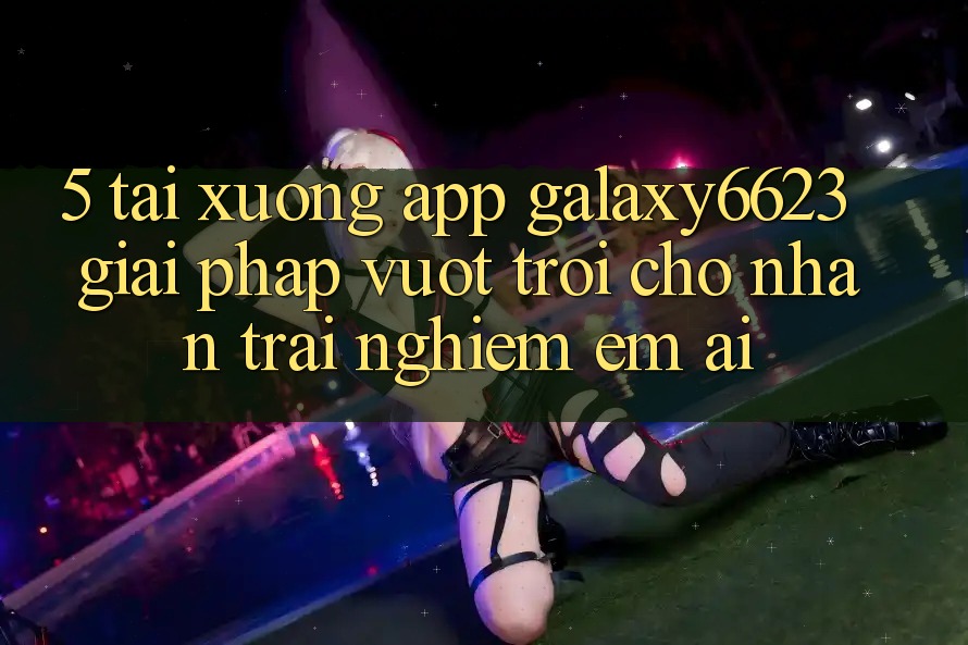 5. Tải xuống App Galaxy6623 - Giải Pháp Vượt Trội Cho Nhận trải nghiệm Êm ái