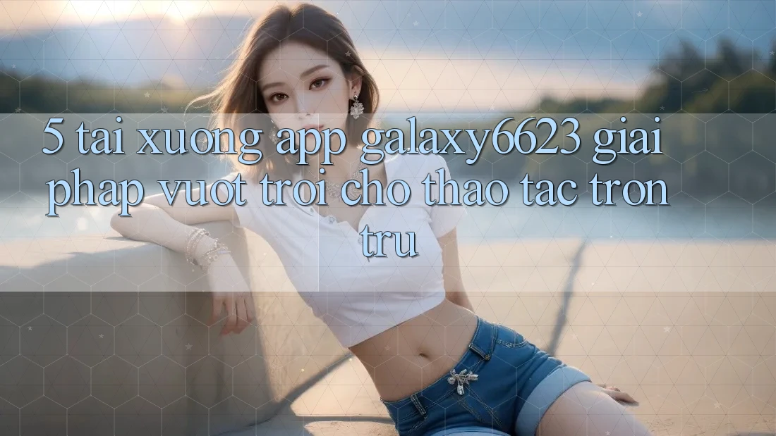 5. Tải xuống App Galaxy6623 - Giải Pháp Vượt Trội Cho Thao tác Trơn tru