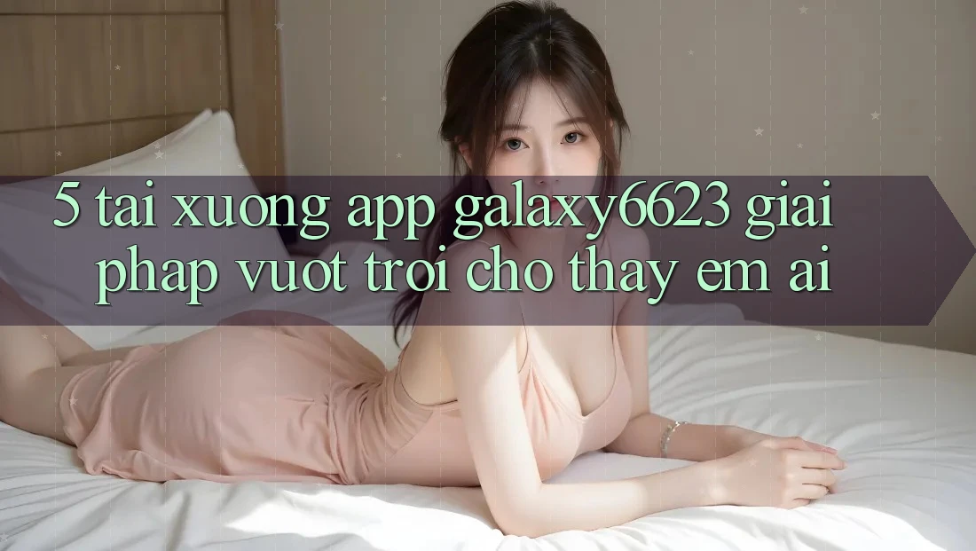 5. Tải xuống App Galaxy6623 - Giải Pháp Vượt Trội Cho Thấy Êm ái