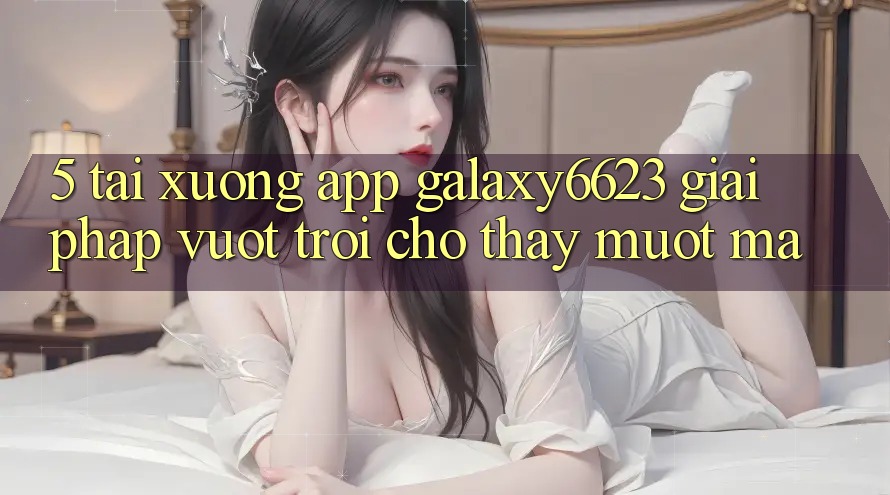 5. Tải xuống App Galaxy6623 - Giải Pháp Vượt trội Cho Thấy Mượt Mà