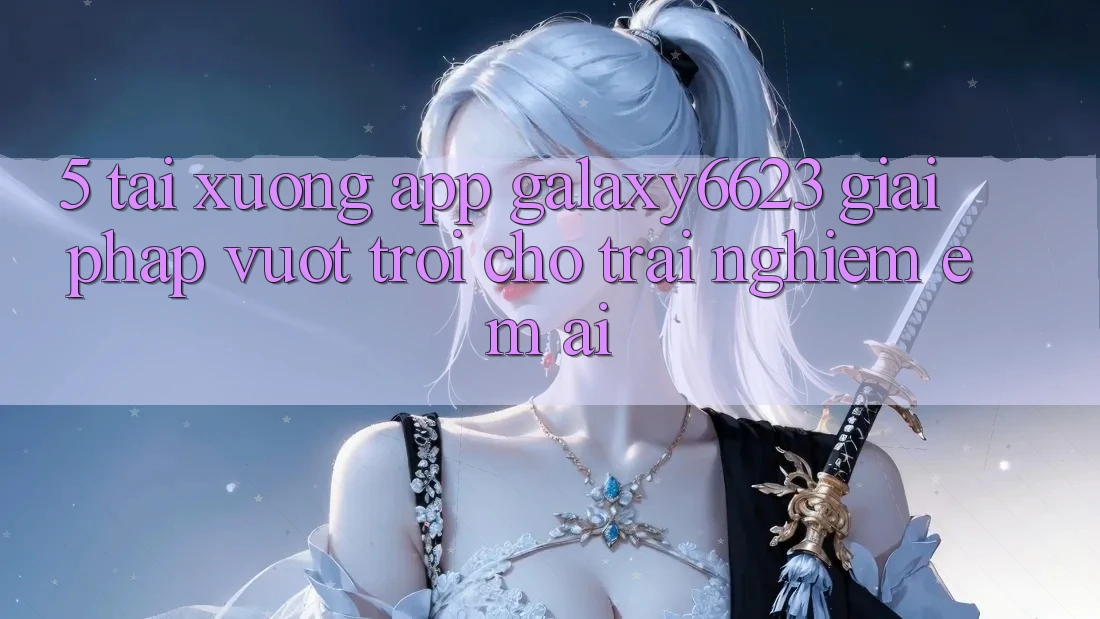 5. Tải xuống App Galaxy6623 - Giải Pháp Vượt trội Cho Trải Nghiệm Êm ái