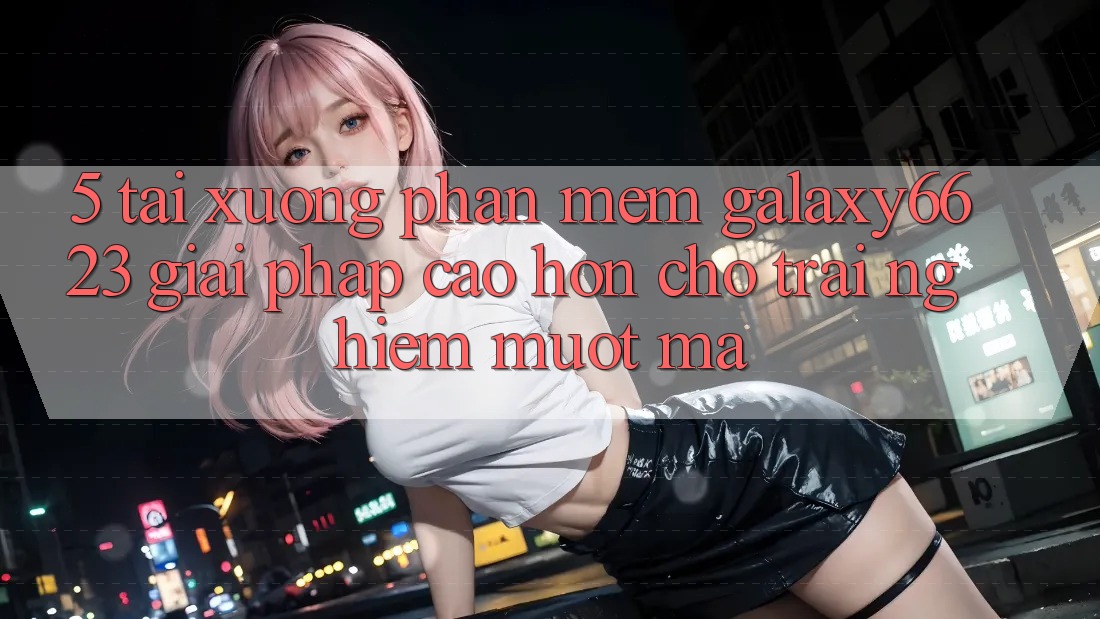 5. Tải xuống Phần mềm Galaxy6623 - Giải Pháp Cao hơn Cho Trải Nghiệm Mượt Mà