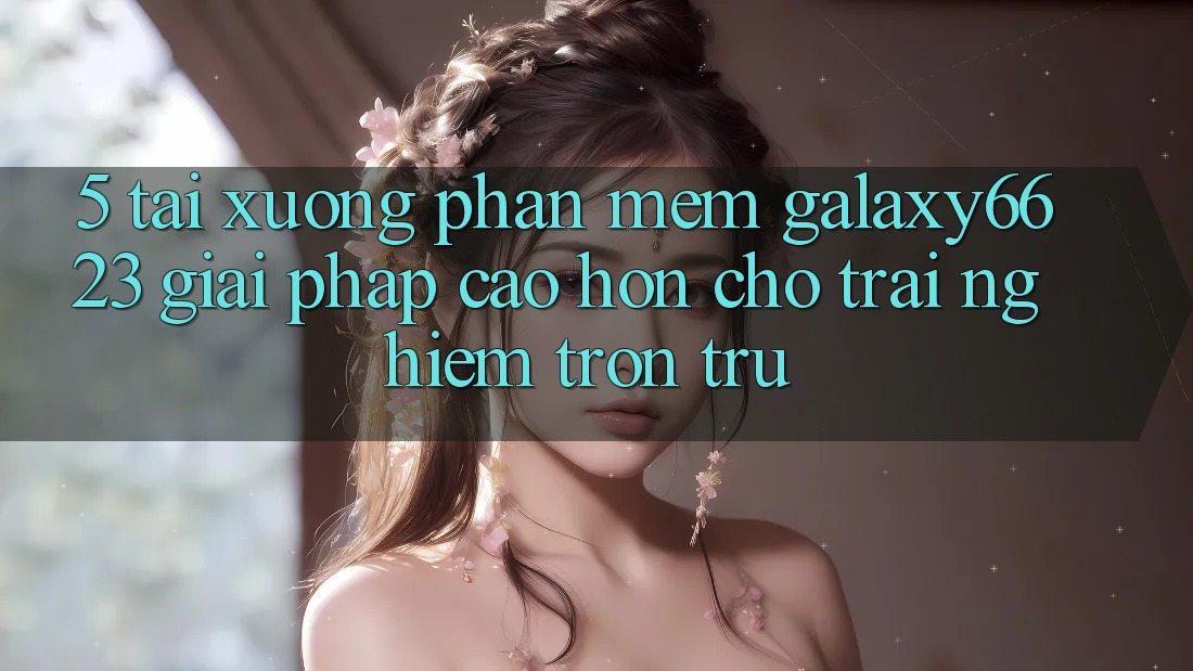 5. Tải xuống Phần mềm Galaxy6623 - Giải Pháp Cao hơn Cho Trải Nghiệm Trơn tru