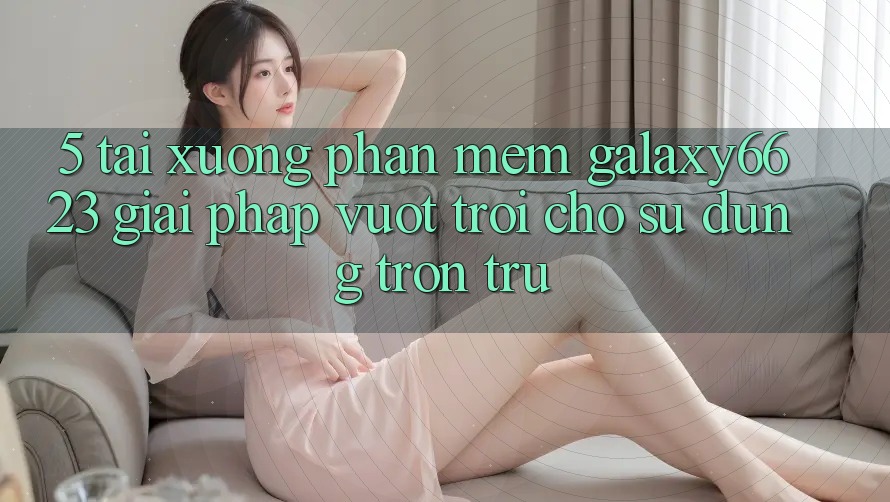5. Tải xuống Phần mềm Galaxy6623 - Giải Pháp Vượt trội Cho Sử dụng Trơn tru