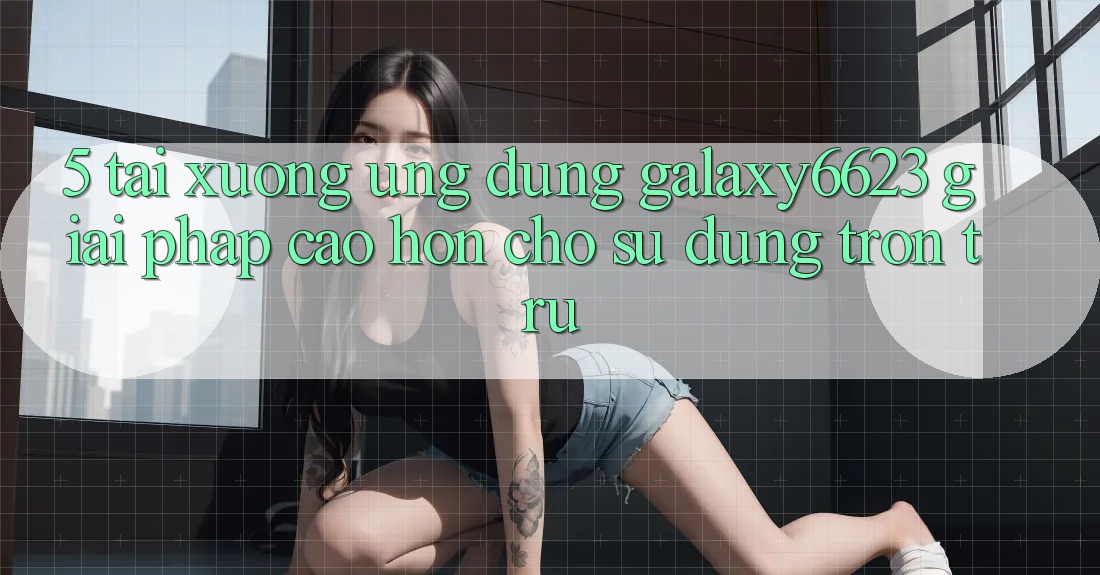5. Tải xuống Ứng dụng Galaxy6623 - Giải Pháp Cao hơn Cho Sử dụng Trơn tru