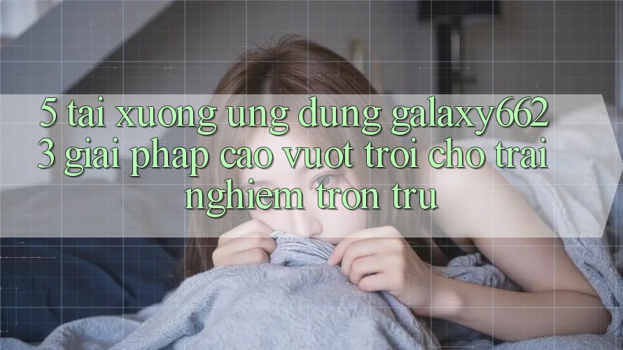 5. Tải xuống Ứng dụng Galaxy6623 - Giải Pháp Cao vượt trội Cho Trải nghiệm Trơn tru