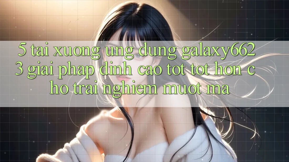 5. Tải xuống Ứng dụng Galaxy6623 - Giải Pháp Đỉnh cao tốt tốt hơn Cho Trải Nghiệm Mượt Mà