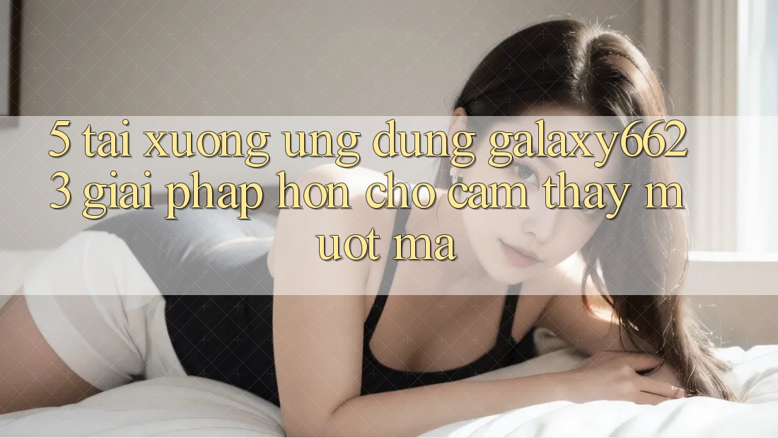 5. Tải xuống Ứng dụng Galaxy6623 - Giải Pháp Hơn Cho Cảm thấy Mượt Mà