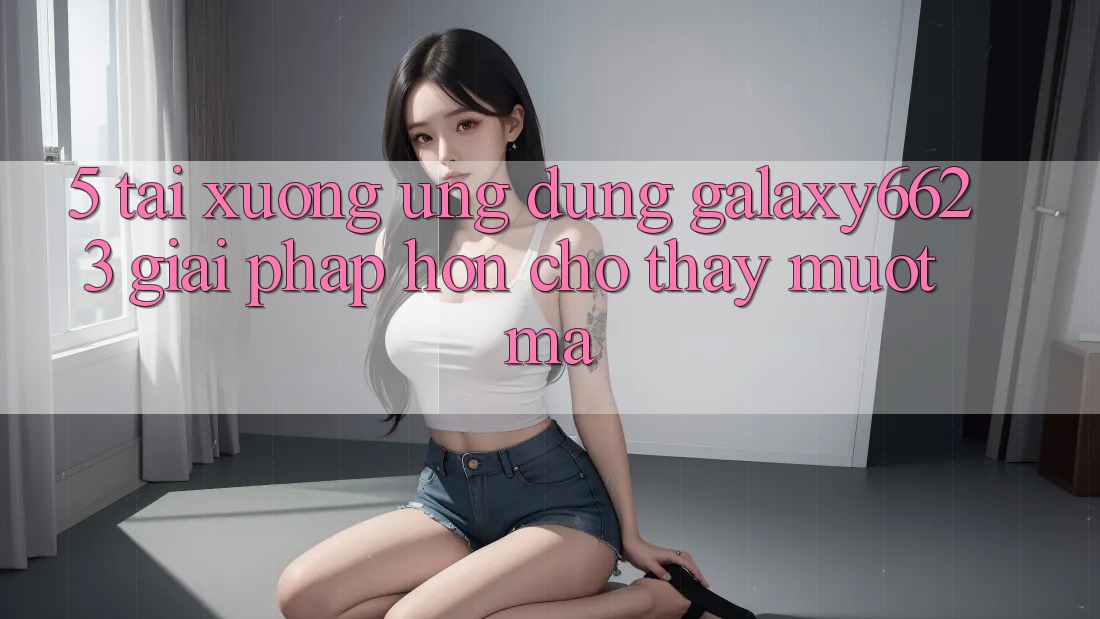 5. Tải xuống Ứng dụng Galaxy6623 - Giải Pháp Hơn Cho Thấy Mượt Mà