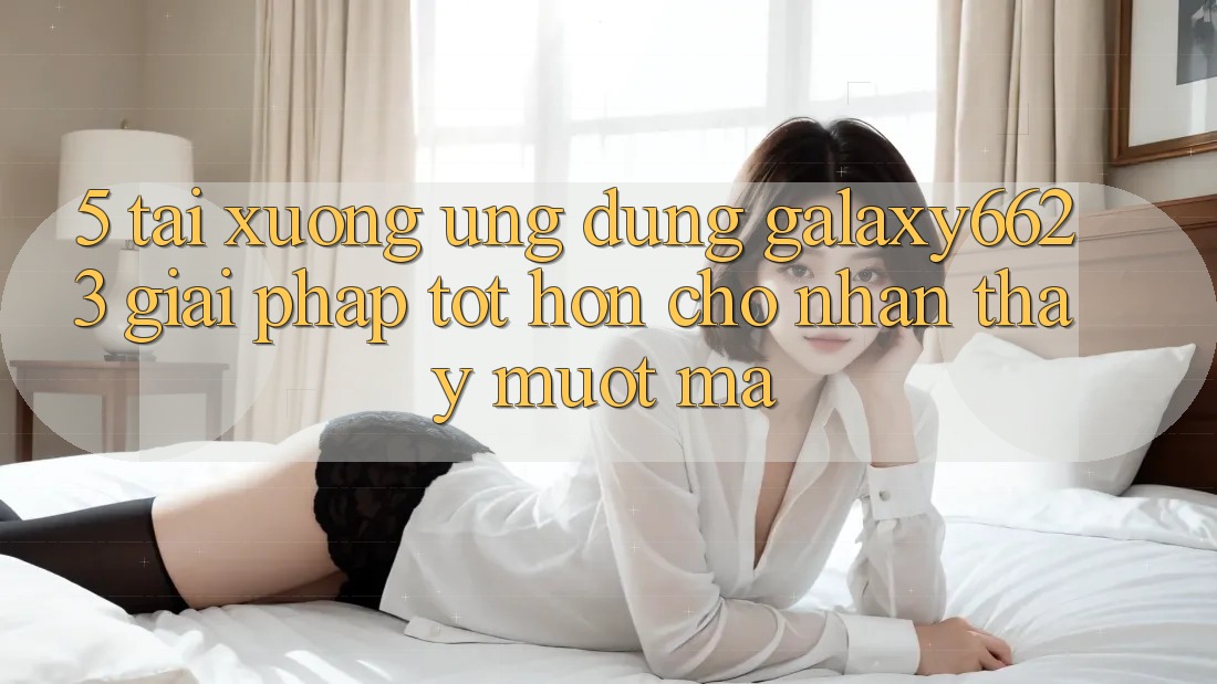 5. Tải xuống Ứng dụng Galaxy6623 - Giải Pháp Tốt hơn Cho Nhận thấy Mượt Mà