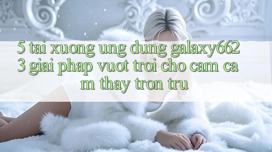 5. Tải xuống Ứng dụng Galaxy6623 - Giải Pháp Vượt Trội Cho Cảm cảm thấy Trơn tru