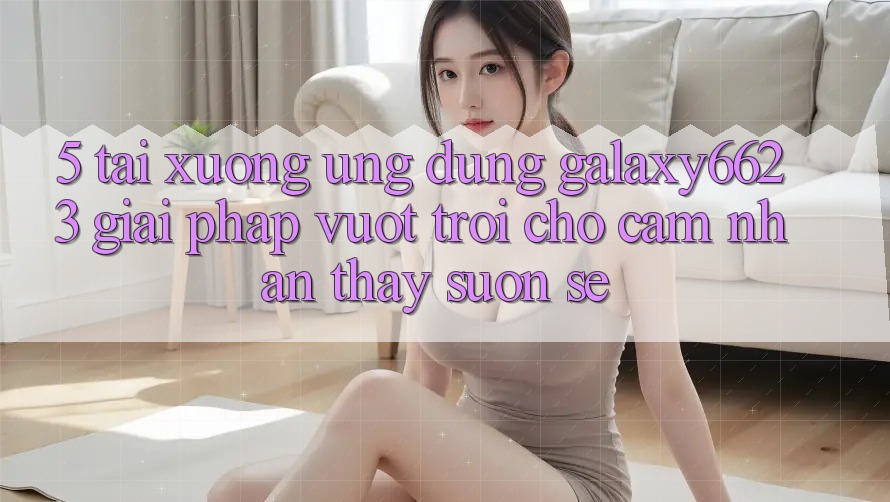 5. Tải xuống Ứng dụng Galaxy6623 - Giải Pháp Vượt Trội Cho Cảm nhận thấy Suôn sẻ