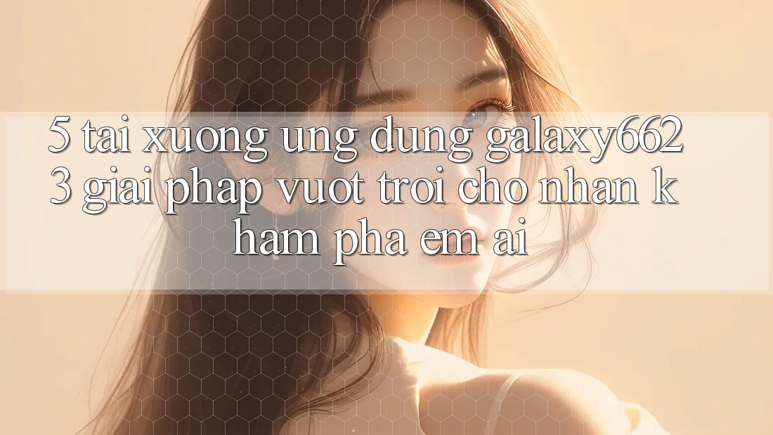 5. Tải xuống Ứng dụng Galaxy6623 - Giải Pháp Vượt Trội Cho Nhận khám phá Êm ái