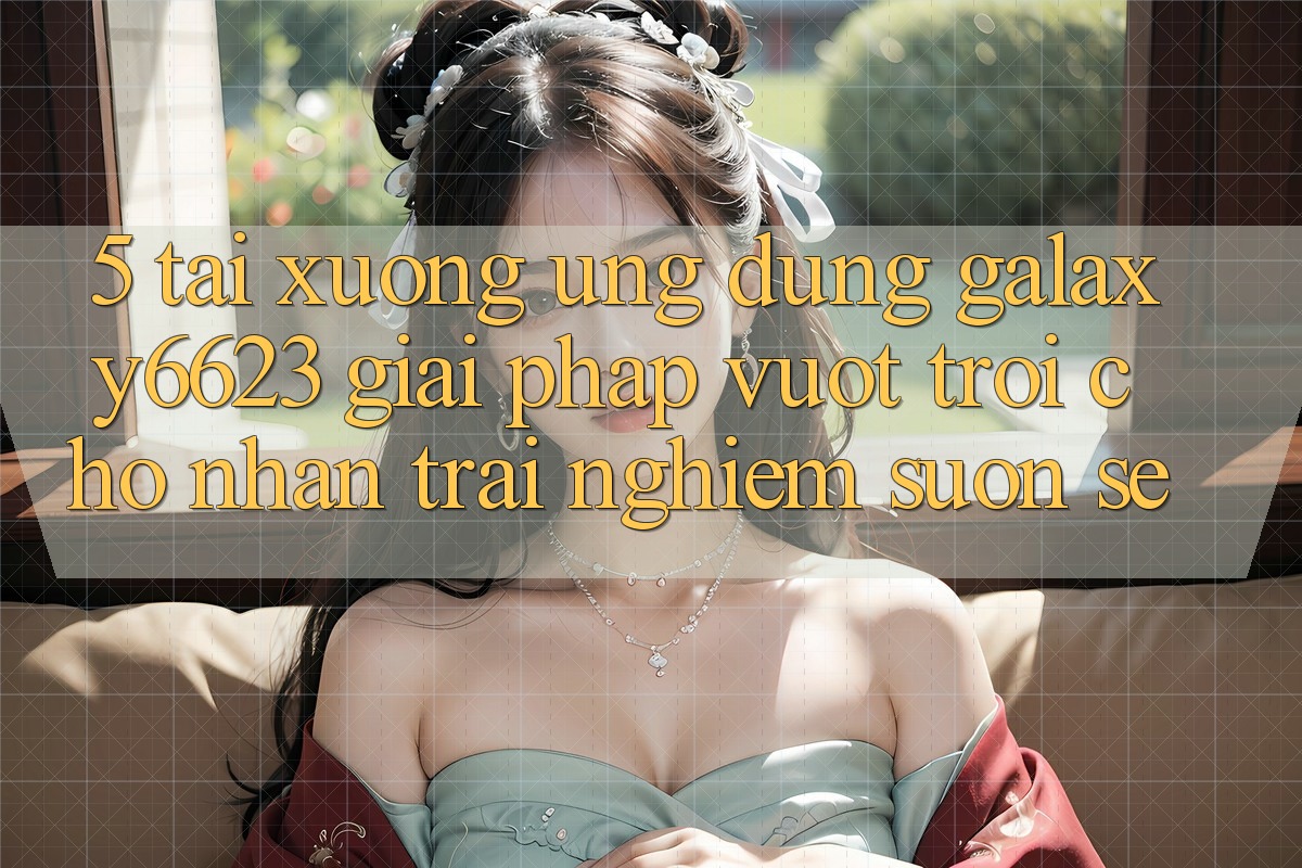 5. Tải xuống Ứng dụng Galaxy6623 - Giải Pháp Vượt trội Cho Nhận trải nghiệm Suôn sẻ