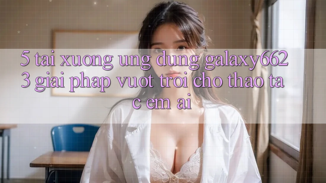 5. Tải xuống Ứng dụng Galaxy6623 - Giải Pháp Vượt Trội Cho Thao tác Êm ái