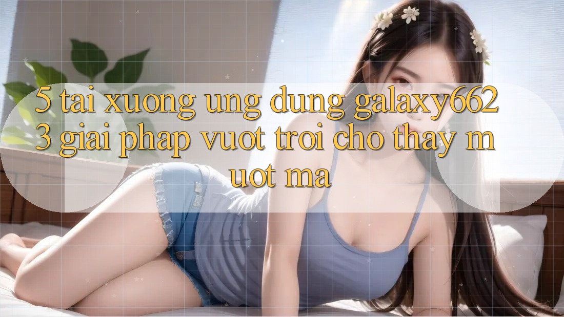 5. Tải xuống Ứng dụng Galaxy6623 - Giải Pháp Vượt Trội Cho Thấy Mượt Mà